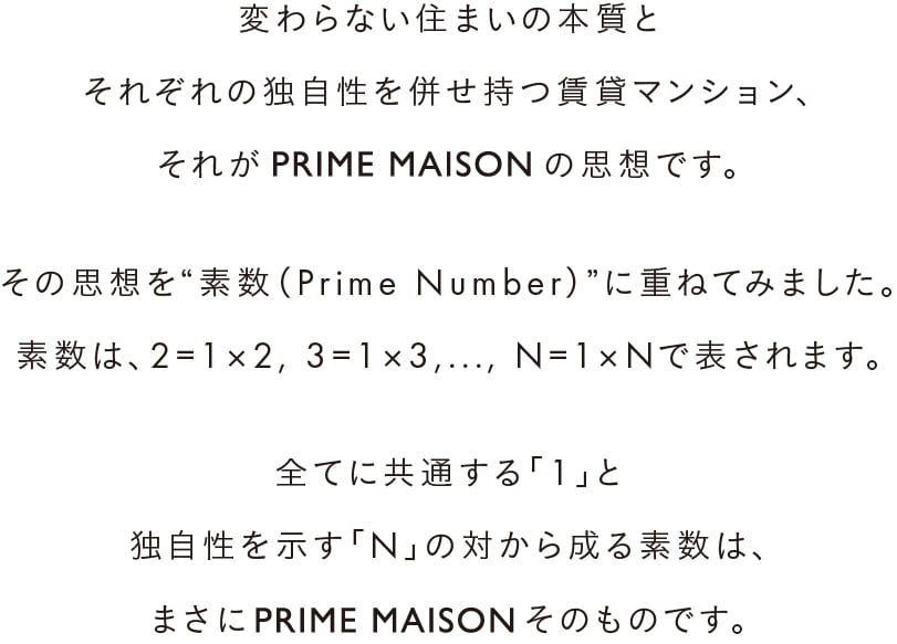 変わらない住まいの本質とそれぞれの独自性を併せ持つ賃貸マンション、それがPRIME MAISONの思想です。その思想を“素数（Prime Number）”に重ねてみました。素数は、２=1×2, 3=1×3,..., N=1×Nで表されます。全ての数に共通する「1」と独自性を示す「N」の対から成る素数は、まさにPRIME MAISONそのものです。